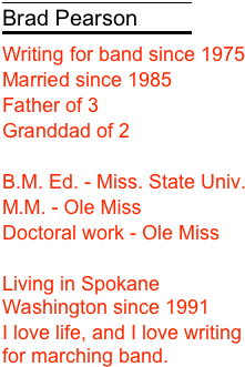 
￼
Brad Pearson
￼
Writing for band since 1975
Married since 1985
Father of 3
Granddad of 2

M. Ed. - Miss. State Univ.
M.M. - Ole Miss
Doctoral work - Ole Miss

Living in Spokane Washington since 1991
I love life, and I love writing for marching band.